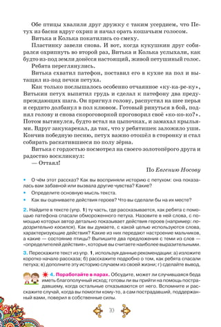70
Обе птицы хвалили друг дружку с таким усердием, что Пе-
тух из басни вдруг охрип и начал орать кошачьим голосом.
Витька и Колька покатились со смеху.
Пластинку завели снова. И вот, когда кукушкин друг соби-
рался охрипнуть во второй раз, Витька и Колька услыхали, как
будто из-под земли донёсся настоящий, живой петушиный голос.
Ребята переглянулись.
Витька схватил патефон, поставил его в кухне на пол и вы-
тащил из-под печки петуха.
Как только послышалось особенно отчаянное «ку-ка-ре-ку»,
Витькин петух выпятил грудь и сделал к патефону два преду-
преждающих шага. Он пригнул голову, распустил на шее перья
и сердито долбанул в пол клювом. Готовый ринуться в бой, под-
нял голову и снова скороговоркой проговорил своё «ко-ко-ко?».
Потом вытянулся, будто встал на цыпочках, и замахал крылья-
ми. Вдруг закукарекал, да так, что у ребятишек заложило уши.
Кончив победную песню, петух важно отошёл в сторонку и стал
собирать раскатившиеся по полу зёрна.
Витька с гордостью посмотрел на своего золотопёрого друга и
радостно воскликнул:
— Оттаял!
По Евгению Носову
yy О чём этот рассказ? Как вы восприняли историю с петухом: она показа-
лась вам забавной или вызвала другие чувства? Какие?
yy Определите основную мысль текста.
yy Как вы оцениваете действия героев? Что вы сделали бы на их месте?
2. Найдите в тексте (упр. 1) ту часть, где рассказывается, как ребята с помо-
щью патефона спасали обмороженного петуха. Назовите в ней слова, с по-
мощью которых автор детально показывает действия героев (например: по-
дозрительно косился). Как вы думаете, с какой целью используются слова,
характеризующие действия? Какие из них передают настроение мальчиков,
а какие — состояние птицы? Выпишите два предложения с теми из слов —
«определителей действия», которые вы считаете наиболее выразительными.
3. Перескажите текст из упр. 1, используя данные рекомендации: а) изложите
коротко начало рассказа; б) расскажите подробно о том, как ребята спасали
петуха; в) дополните эту историю случаем из своей жизни; г) сделайте вывод.
4. Поработайте в парах. Обсудите, может ли случившаяся беда
иметь благополучный исход; готовы ли вы прийти на помощь постра-
давшему, когда остальные отказываются от него. Вспомните и рас-
скажите случай, когда вы помогли кому-то, а сам пострадавший, поддержан-
ный вами, поверил в собственные силы.
 