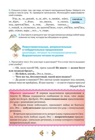 71
5. Спишите слова; там, где надо, вставьте пропущенные буквы. Найдите эти
слова в тексте (упр. 1); проверьте написанное. Используйте орфографиче-
ский словарь.
Утр..м, ш..рокий, п..ж..вёт, н..мно(ж, ш)ко,
от..йдет, с..йчас, по..вился, к..сился,
под..зрител(?)но, п..том, ..бычно, сначал..,
г..товый, в..скликнул, на цыпоч(?)ках, случ..ет(?)ся, печ(?)ку,
ра(с, сс)каз, вдру.., есл.., ч..тыре.
6. Составьте и запишите три-четыре связанных между собой пред-
ложения на тему, которую вы обсуждали на уроке.
36
Повествовательные, вопросительные
и побудительные предложения
(розповідні, питальні та спонукальні речення).
Выразительно читаем по ролям
1. Прочитайте текст. Кто участвует в разговоре? Что в этом тексте вызывает
у вас улыбку?
— Ой, шум какой! Ой, треск какой! Не иначе — волки бегут
или медведи бредут…
— Не бойся, косой… Это я, ёжик…
— Чего же ты, бессовестный, такой шум поднял?
— Да разве я виноват? Это листья сухие шуршат под лапами,
никак тихо не пройдёшь. Я шаг шагну — и сам от страха трясусь!
Эдуард Шим
Обратите внимание! В  первом выделенном предложении в
тексте Э. Шима содержится сообщение (о том, что звери
куда-то бегут, бредут). Это повествовательное предложение
(по-укр.: розповідне речення).
Во втором ёжик побуждает, призывает зайца не бояться
его. Это — побудительное предложение (по-укр.: спонукальне
речення).
В третьем предложении есть вопрос (заяц спрашивает ёжи-
ка, почему тот поднял шум). Это — вопросительное предло-
жение (по-укр.: питальне речення), в конце которого ставится
вопросительный знак.
сначала
потом
 