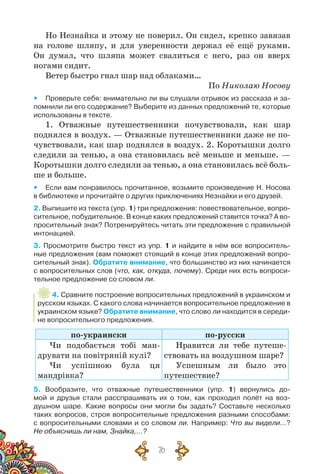 76
Но Незнайка и этому не поверил. Он сидел, крепко завязав
на голове шляпу, и для уверенности держал её ещё руками.
Он думал, что шляпа может свалиться с него, раз он вверх
ногами сидит.
Ветер быстро гнал шар над облаками…
По Николаю Носову
yy Проверьте себя: внимательно ли вы слушали отрывок из рассказа и за-
помнили ли его содержание? Выберите из данных предложений те, которые
использованы в тексте.
1. Отважные путешественники почувствовали, как шар
поднялся в воздух. — Отважные путешественники даже не по-
чувствовали, как шар поднялся в воздух. 2. Коротышки долго
следили за тенью, а она становилась всё меньше и меньше. —
Коротышки долго следили за тенью, а она становилась всё боль-
ше и больше.
yy Если вам понравилось прочитанное, возьмите произведение Н. Носова
в библиотеке и прочитайте о других приключениях Незнайки и его друзей.
2. Выпишите из текста (упр. 1) три предложения: повествовательное, вопро-
сительное, побудительное. В конце каких предложений ставится точка? А во-
просительный знак? Потренируйтесь читать эти предложе­ния с правильной
интонацией.
3. Просмотрите быстро текст из упр. 1 и найдите в нём все вопроситель-
ные предложения (вам поможет стоящий в конце этих предложений вопро-
сительный знак). Обратите внимание, что большинство из них начинается
с вопросительных слов (что, как, откуда, почему). Среди них есть вопроси-
тельное предложение со словом ли.
4. Сравните построение вопросительных предложений в украинском и
русском языках. С какого слова начинается вопросительное предложение в
украинском языке? Обратите внимание, что слово ли находится в середи-
не вопросительного предложения.
по-украински по-русски
Чи подобається тобі ман-
друвати на повітряній кулі?
Чи успішною була ця
мандрівка?
Нравится ли тебе путеше-
ствовать на воздушном шаре?
Успешным ли было это
путешествие?
5. Вообразите, что отважные путешественники (упр. 1) вернулись до-
мой и друзья стали расспрашивать их о том, как проходил полёт на воз-
душном шаре. Какие вопросы они могли бы задать? Составьте несколько	
таких вопросов, строя вопросительные предложения разными способами:
с вопросительными словами и со словом ли. Например: Что вы видели…?
Не объяснишь ли нам, Знайка,…?
 