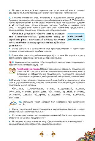 77
yy Вопросы запишите. Устно переведите их на украинский язык и сравните
оба варианта. Какие из них различаются по строению? Чем именно?
6. Спишите сочетания слов, поставьте в выделенных словах ударение.
Вспомните или прочитайте теоретический материал в уроках 5, 7 об особен-
ностях произношения в этих словах гласного звука (он обозначен буквами	
а, я), который стоит перед ударным гласным. Пробегите глазами текст	
(упр. 1), найдите в нём данные сочетания слов; прочитайте предложения с
этими словами, следя за их правильным произношением.
Объявил уверенно; тёмное пятно; счастли-
вые путешественники; разглядеть тень; не-
стройные ряды; несчастный щенок; объяснил
всем; тяжёлые облака; крепко завязал; Знайка
разъяснил.
yy Устно составьте с сочетаниями слов три предложения — повествова-
тельное, вопросительное и побудительное.
7. Прочитайте текст «Над облаками» (упр. 1) по ролям. Постарайтесь голо-
сом передать характер и настроение героев отрывка.
8. Каким вы представляете себе дальнейшее путешествие героев произ-
ведения Николая Носова (упр. 1)?
Поработайте в парах. Обсудите возможные варианты продолжения
рассказа. Используйте в высказывании повествовательные, вопро-
сительные и побудительные предложения. Послушайте несколько
составленных вариантов, выберите наиболее удачный, запишите его.
9. Спишите слова, вставляя пропущенные буквы. Найдите некоторые из этих
слов в упражнениях урока, сверьте написанное. Используйте для проверки
орфографический словарь.
Объ..вил, п..чувствовал, п..тно, в..здушный, д..стал,
погл..дел, с..всем, разгл..деть, объ..снил, пр..мой, п..этому,
оч..тился, ..ткуда, об..греть, х..лодный, г..тов, г..ворить,
зав..зать.
10. Запишите текст, который был составлен при выполнении	
упр. 8.
yy Каких предложений вы использовали в высказывании больше — пове-
ствовательных или побудительных?
yy Есть ли в тексте вопросительные предложения? Какой знак препинания
ставится в конце этих предложений?
yy Проведите исследование на тему «Где родина Незнайки и его друзей?».
Своими открытиями поделитесь с одноклассниками.
счастливый
разъяснить
 