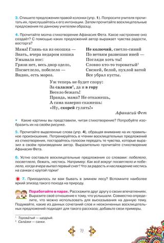 79
3. Спишите предложения правой колонки (упр. 1). Попросите учителя прочи-
тать их, прислушайтесь к его интонации. Затем прочитайте восклицательные
предложения по данному учителем образцу.
4. Прочитайте молча стихотворение Афанасия Фета. Какое настроение оно
создаёт? С помощью каких предложений автор выражает чувства радости,
восторга?
Мама! Глянь-ка из окошка —	 Не колючий, светло-синий
Знать, вчера недаром кошка	 По ветвям развешан иней —
Умывала нос:	 Погляди хоть ты!
Грязи нет, весь двор одело,	 Словно кто-то тороватый1
Посветлело, побелело —	 Свежей, белой, пухлой ватой
Видно, есть мороз.	 Все убрал кусты.
Уж теперь не будет спору:
За салазки2
, да и в гору
Весело бежать!
Правда, мама? Не откажешь,
А сама наверно скажешь:
«Ну, скорей гулять!»
Афанасий Фет
yy Какие картины вы представили, читая стихотворение? Попробуйте изо-
бразить их на своём рисунке.
5. Прочитайте выделенные слова (упр. 4), обращая внимание на их правиль-
ное произношение. Потренируйтесь в чтении восклицательных предложений
из стихотворения, постарайтесь голосом передать те чувства, которые выра-
зил в своём произведении автор. Выразительно прочитайте стихотворение
Афанасия Фета.
6. Устно составьте восклицательные предложения со словами: побелело,
посветлело, бежать, нестись. Например: Как всё вокруг посветлело и побе-
лело, когда вчера выпал первый снег! Что за радость и наслаждение нестись
на санках с крутой горки!
7. Приходилось ли вам бывать в зимнем лесу? Вспомните наиболее	
яркий эпизод такого похода на природу.
Поработайте в парах. Расскажите друг другу о своих впечатлениях.
Выразите своё отношение к тому, что услышали. Совместно опреде-
лите, что можно использовать для высказывания на данную тему.	
Подумайте, какие из данных сочетаний слов и неоконченных восклицатель-
ных предложений подходят для такого рассказа; добавьте свои примеры.
1
	 Тороватый — щедрый.
2
	 Салазки — санки.
 