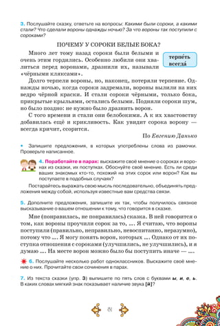 81
3. Послушайте сказку, ответьте на вопросы: Какими были сороки, а какими
стали? Что сделали вороны однажды ночью? За что вороны так поступили с
сороками?
ПОЧЕМУ У СОРОКИ БЕЛЫЕ БОКА?
Много лет тому назад сороки были белыми и
очень этим гордились. Особенно любили они хва-
литься перед воронами, дразнили их, называли
«чёрными кляксами».
Долго терпели вороны, но, наконец, потеряли терпение. Од-
нажды ночью, когда сороки задремали, вороны вылили на них
ведро чёрной краски. И стали сороки чёрными, только бока,
прикрытые крыльями, остались белыми. Подняли сороки шум,
но было поздно: не нужно было дразнить ворон.
С того времени и стали они белобокими. А к их хвастовству
добавилась ещё и крикливость. Как увидит сорока ворону —
всегда кричит, ссорится.
По Евгению Данько
yy Запишите предложения, в которых употреблены слова из рамочки.	
Проверьте написанное.
4. Поработайте в парах: выскажите своё мнение о сороках и воро-
нах из сказки, их поступках. Обоснуйте своё мнение. Есть ли среди
ваших знакомых кто-то, похожий на этих сорок или ворон? Как вы	
поступаете в подобных случаях?
Постарайтесь выражать свою мысль последовательно, объединять пред-
ложения между собой, используя известные вам средства связи.
5. Дополните предложения, запишите их так, чтобы получилось связное	
высказывание о вашем отношении к тому, что говорится в сказке.
Мне (понравилась, не понравилась) сказка. В ней говорится о
том, как вороны проучили сорок за то, …. Я считаю, что вороны
поступили (правильно, неправильно, невоспитанно, неразумно),
потому что …. Я могу понять ворон, которых …. Однако от их по-
ступка отношения с сороками (улучшились, не улучшились), и я
думаю …. На месте ворон можно было бы поступить иначе — ….
6. Послушайте несколько работ одноклассников. Выскажите своё мне-
ние о них. Прочитайте свои сочинения в парах.
7. Из  текста сказки (упр. 3) выпишите по пять слов с буквами ы, и, е, ь.	
В каких словах мягкий знак показывает наличие звука [й]?
терпеть
всегда
 