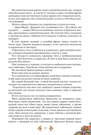 83
На самом большом ящике сидел самый большой лев, открыв
свою большую пасть. А какой-то человек в ярко-голубом фраке
засовывал свою несчастную голову прямо в его открытую пасть.
А лев, как нарочно, был очень большой, и пасть у него была про-
сто огромной.
Петька увидел бледное ухо укротителя и кусок его шеи.
— Дядя Федя!.. Держите его, остановите его… Он сейчас что
сделает!.. — заорал Петька отчаянным голосом и бросился впе-
рёд, протягивая к укротителю руки. Но толстая тётя, стоявшая
у выхода на арену, поймала его в воздухе и крепко ухватила за
шиворот.
В этот момент человек в голубом фраке вынул голову из
пасти льва. Громко заиграла музыка, и все зрители захлопали
и закричали от восторга.
Укротитель стал улыбаться и кланяться, приглаживая воло-
сы, которые немножко растрепались в пасти у льва.
Тут откуда-то появилась красивая тётя в необыкновенном
платье. Оно блестело и сверкало. И тётя в нём была похожа на
русалку без хвоста.
Она хлопнула в ладоши, и откуда-то выбежало пять малень-
ких собачонок. Они были очень маленькие и кудрявые.
На них были банты нежных цветов.
И все они шли на задних лапках.
Тут укротитель в голубом фраке пощёлкал тонким хлыстом,
и два льва послушно слезли со своих ящиков.
Но самый большой лев, с самой большой пастью, только по-
смотрел на укротителя и зарычал неприятным голосом.
Укротитель изо всех сил защёлкал своим тонким хлыстом,
но большой лев только оскалил свои длинные зубы и зарычал
ещё громче.
И тут случилось что-то совсем невероятное.
Пять крошечных собачонок бросились на огромного льва.
Они были такие маленькие, что лев одним ударом своей боль-
шущей лапы мог убить сразу троих таких собачонок, а двумя
ударами их всех и ещё одну. Но крошечные собачонки, громко
пища своими кошачьими голосами, стали прыгать на огромного
льва. Они кусали его, царапали, а одна собачка с розовым бан-
том повисла у него на хвосте.
Огромный лев спрыгнул с ящика и, трусливо поджав хвост
вместе с висящей на нём собачонкой, бросился бежать вдоль
 