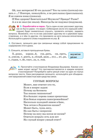 85
Ой, как интересно! И что дальше? Что ты хотел (хотела) ска-
зать о …? Повтори, пожалуйста, я не расслышал (расслышала).
Я не совсем понял (поняла).
О! Как здорово! Замечательно! Неужели? Правда? Разве?
А я и не знал (не знала). Никогда бы не подумал (подумала).
3. Поработайте в парах. Пусть один из вас расскажет другому,
как он был в цирке, что видел. Собеседник (если это хороший собе-
седник) будет внимательно слушать, проявлять интерес, задавать
вопросы. Возможно, кто-то из вас расскажет другому не о цирковом пред-
ставлении, а о чём-то другом, что произвело на него сильное впечатление.
Используйте в диалоге слова и выражения из упр. 2.
4. Составьте, запишите два-три связанных между собой предложения по	
содержанию этого урока.
5. Спишите, вставьте пропущенные буквы.
Х..рошо, хорош..й, гов..рить, см..треть,
н..ужели, т..рпеть, в..сёлый, разв.., есл.., вч..ра,
с..годня, т..бе, снач..ла, п..том.
6. Прочитайте стихотворение Владимира Баширова. Какими сло-
вами играет автор? Что противопоставляется в каждом вопросе
стихотворения? Попробуйте найти умный ответ на один из глупых
вопросов текста. Свои рассуждения запишите, используйте для объедине-
ния предложений известные вам средства связи.
Глупые вопросы
Может, мне ответит кто-то,
Если я вопрос задам:
Почему на бегемота
Так похож гиппопотам?
Кто больше: корова самая крошечная
Или божья коровка наиогромнейшая?
Насколько холодней зимою в бане,
Чем летом в Ледовитом океане?
Может быть, чушь несу,
Но как быть с вопросом:
Почему на носу мы носки не носим?
Ответьте всерьёз: есть или нет
На глупый вопрос умный ответ?
неужели
разве
 