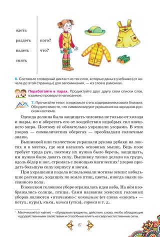 87
одеть
раздеть
надеть
снять
кого?
что?
6. Составьте словарный диктант из тех слов, которые даны в учебнике (от на-
чала до этой страницы) для запоминания, — из слов в рамочках.
Поработайте в парах. Продиктуйте друг другу свои списки слов,
взаимно проверьте написанное.
7. Прочитайте текст, ознакомьте с его содержанием своих близких.
Обсудите вместе, что символизируют украшения на народном рус-
ском костюме.
Одежда должна была защищать человека не только от холода
и жары, но и оберегать его от воздействия недобрых сил внеш-
него мира. Поэтому её обязательно украшали узорами. В этих
узорах — символических оберегах — преобладали солнечные
знаки.
Вышивкой или ткачеством украшали рукава рубахи на лок-
тях и в местах, где они касались основных мышц. Ведь поле
требует труда рук, поэтому их нужно было беречь, защищать,
им нужно было давать силу. Вышивку также делали на груди,
вдоль бёдер и ног, стремясь с помощью магических1
узоров при-
дать большую силу корпусу и ногам.
При украшении подола использовали мотивы земли: неболь-
шие растения, ходящих по земле птиц, цветы, иногда знаки за-
сеянного поля.
В женском головном уборе отражалась идея неба. На нём изо-
бражались солнце, птицы. Сами названия женских головных
уборов являются «птичьими»: кокошник (от слова «кокоть» —
петух, куры), кика, кичка (утка), сорока и т. д.
1
	 Магический (от магия) — обрядовые предметы, действия, слова, якобы обладающие
чудодейственными свойствами и способные влиять на сверхъестественные силы.
 