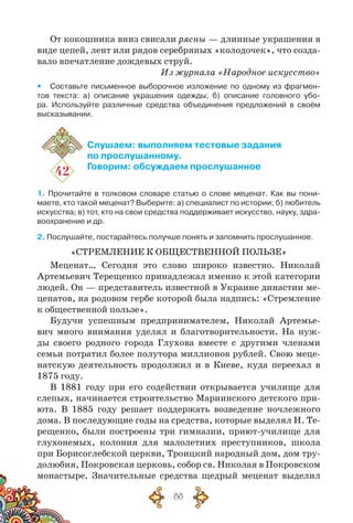 88
От кокошника вниз свисали рясны — длинные украшения в
виде цепей, лент или рядов серебряных «колодочек», что созда-
вало впечатление дождевых струй.
Из журнала «Народное искусство»
yy Составьте письменное выборочное изложение по одному из фрагмен-
тов текста: а) описание украшения одежды; б) описание головного убо-
ра. Используйте различные средства объединения предложений в своём
высказывании.
42
Слушаем: выполняем тестовые задания
по прослушанному.
Говорим: обсуждаем прослушанное
1. Прочитайте в толковом словаре статью о слове меценат. Как вы пони­
маете, кто такой меценат? Выберите: а) специалист по истории; б) любитель
искусства; в) тот, кто на свои средства поддерживает искусство, науку, здра-
воохранение и др.
2. Послушайте, постарайтесь получше понять и запомнить прослушанное.
«Стремление к общественной пользе»
Меценат… Сегодня это слово широко известно. Николай
Артемьевич Терещенко принадлежал именно к этой категории
людей. Он — представитель известной в Украине династии ме-
ценатов, на родовом гербе которой была надпись: «Стремление
к общественной пользе».
Будучи успешным предпринимателем, Николай Артемье-
вич много внимания уделял и благотворительности. На  нуж-
ды своего родного города Глухова вместе с другими членами
семьи потратил более полутора миллионов рублей. Свою меце-
натскую деятельность продолжил и в Киеве, куда переехал в
1875 году.
В 1881 году при его содействии открывается училище для
слепых, начинается строительство Мариинского детского при-
юта. В  1885 году решает поддержать возведение ночлежного
дома. В последующие годы на средства, которые выделял Н. Те-
рещенко, были построены три гимназии, приют-училище для
глухонемых, колония для малолетних преступников, школа
при Борисоглебской церкви, Троицкий народный дом, дом тру-
долюбия, Покровская церковь, собор св. Николая в Покровском
монастыре. Значительные средства щедрый меценат выделил
 