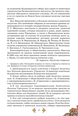 89
на возведение Владимирского собора, был одним из инвесторов
строительства Политехнического института. Он является учре-
дителем образцового городского училища. По  его инициативе
и на его средства на Подоле была построена мужская торговая
школа.
Был Николай Артемьевич и большим знатоком и ценителем
искусства. Его ценнейшие собрания до настоящего времени де-
монстрируются в четырёх государственных музеях Украины —
Т. Г. Шевченко, восточного и западного искусства, киевской
картинной галерее, которые находятся в домах, ранее принад-
лежавших семье Терещенко, а также в Национальном музее,
построенном при её участии. В  коллекции почётное место за-
нимают картины выдающихся мастеров русской живописи
И. Крамского, В. Верещагина, В. Перова, И. Репина, В. Полено-
ва, В. и А. Васнецовых, И. Айвазовского. Представлены также
полотна украинских живописцев Н. Пимоненко, Н. Кузнецова,
С. Костенко, С. Светославского, К. Трутовского и др.
Благотворительная и общественная деятельность Николая
Артемьевича не прошла незамеченной среди современников.
В 1892 году ему было присвоено звание почётного гражданина
г. Киева, его имя носит одна из киевских улиц.
Из журнала «Киевская старина»
yy Проверьте себя. Послушайте вопросы по тексту и варианты ответов на
них. Выберите тот ответ, который вы считаете правильным.
1. Представителем какой известной в Украине династии
был Николай Артемьевич Терещенко: 1) династии политиков;
2) династии миллионеров; 3) династии меценатов?
2. Какая надпись была на родовом гербе династии мецена-
тов: 1) «Стремление к общественной пользе»; 2) «Стремление
к предпринимательству»; 3) «Стремление к предприниматель-
ству и благотворительности»?
3. В  чём заключалась благотворительная деятельность
Николая Терещенко: 1) он выделял значительные средства на
строительство общественных зданий; 2) он организовывал бес-
платные обеды для бездомных людей; 3) он содержал детские
приюты и помогал малообеспеченным семьям?
4. Чем ещё интересовался щедрый меценат и на что тра-
тил значительную часть заработанных денег: 1) он увлекался
путешествиями, любил посещать новые страны; 2) он был боль-
шим знатоком и ценителем искусства, собирал произведения
 