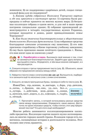 90
живописи; 3) он поддерживал одарённых детей, создал специ-
альный фонд для их поддержки?
5. Какова судьба собранных Николаем Терещенко картин
и где они хранятся в настоящее время: 1) картины были рас-
проданы и сейчас хранятся во многих музеях мира; 2) бесцен-
ная коллекция собрана в одном месте, и для неё в наше время
построено специальное здание; 3) собрание произведений де-
монстрируется в четырёх государственных музеях Украины,
которые находятся в домах, ранее принадлежавших семье
Терещенко?
6. Как была отмечена благотворительная и общественная
деятельность Николая Артемьевича: 1) на собранные средства
благодарные киевляне установили ему памятник; 2) его имя
присвоено старейшему в Киеве торговому учебному заведению;
3) ему было присвоено звание почётного гражданина г. Киева,
его имя носит одна из киевских улиц?
3. Поработайте в парах. Выскажите своё мнение о том, стоит
ли заниматься благотворительностью. Задайте друг другу вопросы,
выслушайте ответы. Определите, в чём ваши мнения совпадают, а в
чём расходятся.
4. Спишите второе и третье предложения текста (упр. 2). Объясните, каким
образом эти предложения связаны между собой.
5. Найдите в тексте слова с сочетаниями жи, ши, ци. Выпишите их, подбери-
те и запишите ещё по несколько слов с этими сочетаниями.
6. Спишите, вставьте пропущенные буквы, проверьте себя по тексту (упр. 2).
Извес(?)но, стр..мление, м..настыре, с..бора, учр..дителем,
п..лотна, с..брания, им..нно, уд..лял, бол..е,
п..лутора, с..действии, возв..дение, к..лония,
ц..нителем, наст..ящего, к..(л, лл)екции, ч..тырёх,
п..чётный.
7. Прочитайте запись, в которой использованы разные средства
связи между предложениями. Определите, какие именно. Доста-
точно ли одних языковых средств, чтобы считать этот ряд предло-
жений текстом? Что для этого ещё необходимо?
Многие ребята занимаются коллекционированием каких-
либо предметов. Коллекция картин нашего музея экспонирова-
лась во многих городах нашей страны. В каждом городе есть па-
мятники, посвящённые истории и деятельности человека. Этот
человек мне очень нравится.
именно
получила
 