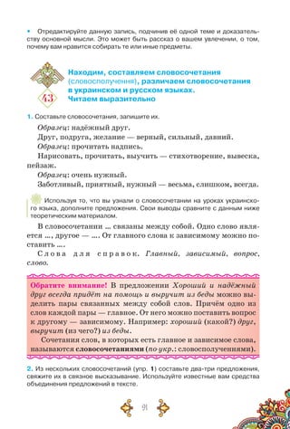91
yy Отредактируйте данную запись, подчинив её одной теме и доказатель-
ству основной мысли. Это может быть рассказ о вашем увлечении, о том,
почему вам нравится собирать те или иные предметы.
43
Находим, составляем словосочетания
(словосполучення), различаем словосочетания
в украинском и русском языках.
Читаем выразительно
1. Составьте словосочетания, запишите их.
Образец: надёжный друг.
Друг, подруга, желание — верный, сильный, давний.
Образец: прочитать надпись.
Нарисовать, прочитать, выучить — стихотворение, вывеска,
пейзаж.
Образец: очень нужный.
Заботливый, приятный, нужный — весьма, слишком, всегда.
Используя то, что вы узнали о словосочетании на уроках украинско-
го языка, дополните предложения. Свои выводы сравните с данным ниже	
теоретическим материалом.
В словосочетании … связаны между собой. Одно слово явля-
ется …, другое — …. От главного слова к зависимому можно по-
ставить ….
С л о в а  д л я  с п р а в о к. Главный, зависимый, вопрос,
слово.
Обратите внимание! В  предложении Хороший и надёжный
друг всегда придёт на помощь и выручит из беды можно вы-
делить пары связанных между собой слов. Причём одно из
слов каждой пары — главное. От него можно поставить вопрос
к другому — зависимому. Например: хороший (какой?) друг,
выручит (из чего?) из беды.
Сочетания слов, в которых есть главное и зависимое слова,
называются словосочетаниями (по-укр.: словосполученнями).
2. Из нескольких словосочетаний (упр. 1) составьте два-три предложения,
свяжите их в связное высказывание. Используйте известные вам средства
объединения предложений в тексте.
 