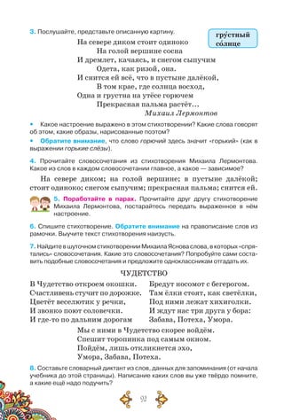 92
3. Послушайте, представьте описанную картину.
На севере диком стоит одиноко
	 На голой вершине сосна
И дремлет, качаясь, и снегом сыпучим
	 Одета, как ризой, она.
И снится ей всё, что в пустыне далёкой,
	 В том крае, где солнца восход,
Одна и грустна на утёсе горючем
	 Прекрасная пальма растёт...
					 Михаил Лермонтов
yy Какое настроение выражено в этом стихотворении? Какие слова говорят
об этом, какие образы, нарисованные поэтом?
yy Обратите внимание, что слово горючий здесь значит «горький» (как в
выражении горькие слёзы).
4. Прочитайте словосочетания из стихотворения Михаила Лермонтова.	
Какое из слов в каждом словосочетании главное, а какое — зависимое?
На севере диком; на голой вершине; в пустыне далёкой;
стоит одиноко; снегом сыпучим; прекрасная пальма; снится ей.
5. Поработайте в парах. Прочитайте друг другу стихотворение	
Михаила Лермонтова, постарайтесь передать выраженное в нём
настроение.
6. Спишите стихотворение. Обратите внимание на правописание слов из
рамочки. Выучите текст стихотворения наизусть.
7.НайдитевшуточномстихотворенииМихаилаЯсноваслова,вкоторых«спря-
тались» словосочетания. Какие это словосочетания? Попробуйте сами соста-
вить подобные словосочетания и предложите одноклассникам отгадать их.
Чудетство
В Чудетство откроем окошки.
Счастливень стучит по дорожке.
Цветёт веселютик у речки,
И звонко поют соловечки.
И где-то по дальним дорогам
Бредут носомот с бегерогом.
Там ёлки стоят, как светёлки,
Под ними лежат хихиголки.
И ждут нас три друга у бора:
Забава, Потеха, Умора.
Мы с ними в Чудетство скорее войдём.
Спешит торопинка под самым окном.
Пойдём, лишь откликнется эхо,
Умора, Забава, Потеха.
8. Составьте словарный диктант из слов, данных для запоминания (от начала
учебника до этой страницы). Написание каких слов вы уже твёрдо помните,	
а какие ещё надо подучить?
грустный
солнце
 