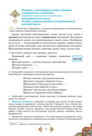 99
47
Находим, анализируем слова с прямым
и переносным значением
(прямим і переносним значенням),
употребляем их в речи.
Читаем: учимся понимать эмоциональный
настрой текста
1. Прочитайте. Придумайте, запишите предложения со словом желез-
ный в прямом и переносном значении.
Среди значений многозначного слова всегда есть слова с
прямым значением и слова с переносным значением. На уроках
украинского языка вы рассматривали такие слова. Например:
железный — 1) сделанный из железа (это прямое, первое значе-
ние); 2) очень прочный, как железо (это переносное значение).
Железными можно назвать характер, волю, силу, кулак и др.
2. Прочитайте, добавьте свои примеры, запишите.
Каменный дом — каменное сердце, каменные
мышцы.
Кислый лимон — кислая капуста, кислый вид.
Мягкая подушка — …
Человек идёт — …
3. Послушайте строфу из стихотворения замечательного русского писателя
Ивана Бунина, представьте описанную картину.
Ночью в полях, под напевы метели,
Дремлют, качаясь, берёзки и ели…
Месяц меж тучек над полем сияет, —
Бледная тень набегает и тает…
Мнится1
мне ночью: меж белых берёз
Бродит в туманном сиянье Мороз.
yy Прочитайте стихотворение. Каким чувством, по-вашему мнению, окра-
шены эти строки?
yy Обратите внимание, например, на первые две строки. О чём говорит
слово напевы в выражении «напевы метели»? Сравните это с более при-
вычным выражением «вой метели». Какое настроение вызывает у вас образ
берёзок и елей, которые «дремлют» под напевы метели? Какие слова по-
дойдут, чтобы описать это настроение: грустно, мрачно, спокойно, уютно,
безрадостно?
yy Объясните, можно ли утверждать, что слово напевы в выражении «напе-
вы метели» употреблено в переносном значении. Почему? А слово дремлют?
1
	 Мнится — думается, представляется, кажется.
мягкий
 