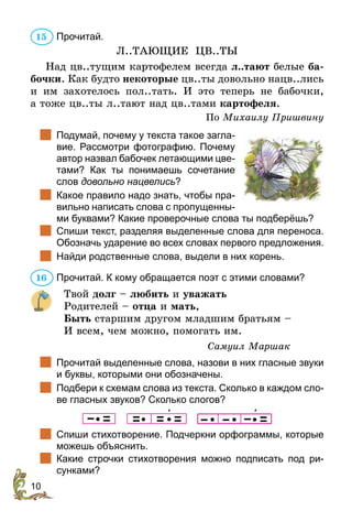 10
Прочитай.
Л..ТАЮЩИЕ ЦВ..ТЫ
Над цв..тущим картофелем все­
гда л..тают белые ба-
бочки. Как будто некоторые цв..ты довольно нацв..лись
и им захотелось пол..тать. И это теперь не бабочки,
а тоже цв..ты л..тают над цв..тами картофеля.
По Михаилу Пришвину
		
Подумай, почему у текста такое загла-
вие. Рассмотри фотографию. Почему
автор назвал бабочек летающими цве-
тами? Как ты понимаешь сочетание
слов довольно нацвелись?
		
Какое правило надо знать, чтобы пра-
вильно написать слова с пропущенны-
ми буквами? Какие проверочные слова ты подберёшь?
		
Спиши текст, разделяя выделенные слова для переноса.
Обозначь ударение во всех словах первого предложения.
		
Найди родственные слова, выдели в них корень.
Прочитай. К кому обращается поэт с этими словами?
Твой долг – любить и уважать
Родителей – отца и мать,
Быть старшим другом младшим братьям –
И всем, чем можно, помогать им.
Самуил Маршак
		
Прочитай выделенные слова, назови в них гласные звуки
и буквы, которыми они обозначены.
		
Подбери к схемам слова из текста. Сколько в каждом сло-
ве гласных звуков? Сколько слогов?
                
		
Спиши стихотворение. Подчеркни орфограммы, которые
можешь объяснить.
		
Какие строчки стихотворения можно подписать под ри-
сунками?
15
16
 