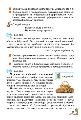 101
	 Какова тема и основная мысль текста? Определи его тип.
	 Выпиши слова с пропущенными буквами в два столбика:
с проверяемой и непроверяемой орфограммой. Напи­
сание слов с непроверяемой орфограммой проверь по
орфографическому словарю.
	 Отгадай загадку.
Вырос в поле колоском,
На столе лежу куском.
Прочитай.
С детства помню аромат каравая, только что испе-
чённого бабушкой. Он пышный, с хрустящей корочкой.
Ничего никогда не пробовал вкуснее, чем ломîть ба-
бушкиного хлеба с кружкой холодного молока.
По Григорию Чердынцеву
	 Сколько предложений в этом тексте? Найди слова, кото-
рые объединяют предложения в текст. Озаглавь текст
и запиши его.
	 Подчеркни слова с безударными гласными в корне, на-
писание которых нельзя проверить с помощью правила.
Прочитай.
Х..рошо испечённый пш..ничный
хлеб – величайшее изобретение челове-
ческого ума. Казалось бы, приготовить
хлеб – дело простое. А сколько труда,
знаний потребовало оно от людей!
Потом на помощь людям пришла
наука. Были изучены состав зерна
и муки, сложные процессы, с кото-
рыми связана выпечка хлеба. Построены мощные хлеб-
заводы, где р..ботают машины. Уже не опыт и чутьё
старого мастера, а умные приборы управляют их р..ботой.
А вот и г..тов хлеб. Душистый, хрустящий, будто из-
лучает счастье. Да это и есть счастье, потому что это
197
198
пшеница
 