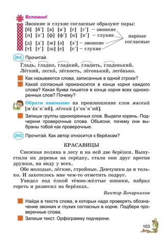 103
Вспомни!
Звонкие и глухие согласные образуют пары:
[б]	[б¢]	[в]	[в¢]	[г]	[г¢] – звонкие 	
[п]	[п¢]	[ф]	[ф¢]	[к]	[к¢] – глухие 	
[д]	[д¢]	 [ж]	[з]	 [з¢] – звонкие
[т]	[т¢]	 [ш]	[с]	 [с¢] – глухие
Прочитай.
Гладь, гладко, гладкий, гладить, гладенький.
Лёгкий, легко, лёгкость, лёгонький, легонько.
	 Как называются слова, записанные в одной строке?
	 Какой согласный произносится в конце корня каждого
слова? Какая буква пишется в конце корня всех одноко-
ренных слов? Почему?
Обрати внимание на произношение слов мягкий
[м¢ах¢к¢ий], лёгкий [л¢ох¢к¢ий].
	 Запиши группы однокоренных слов. Выдели корень. Под-
черкни проверочные слова. Объясни, почему они вы-
браны тобой как проверочные.
Прочитай. Как автор относится к берёзкам?
КРАСАВИЦЫ
Снежная поляна в лесу и на ней две берёзки. Выпу-
стили их деревья на серёдку, стали они друг против
дружки, на виду у всех.
Обе молодые, лёгкие, стройные. Девчушки да и толь-
ко. И захотелось мне чем-то отметить подруг.
Увидел под ёлкой тёмно-жёлтые шишки, набрал
горсть и развесил на берёзках.
Виктор Бочарников
	 Найди в тексте слова, в которых надо проверять обозна-
чение звонких и глухих согласных в корне. Подбери про-
верочные слова.
	 Запиши текст. Орфограмму подчеркни.
парные
согласные
201
202
 