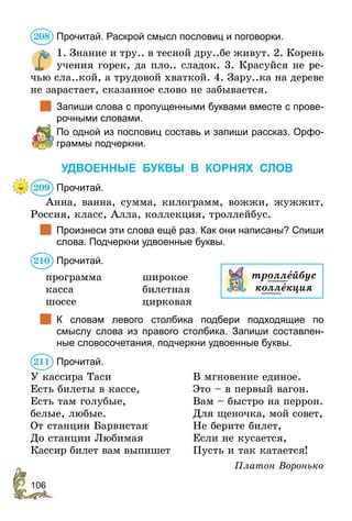 106
Прочитай. Раскрой смысл пословиц и поговорки.
1. Знание и тру.. в тесной дру..бе живут. 2. Корень
учения горек, да пло.. сладок. 3. Красуйся не ре-
чью сла..кой, а трудовой хваткой. 4. Зару..ка на дереве
не зарастает, сказанное слово не забывается.
	 Запиши слова с пропущенными буквами вместе с прове-
рочными словами.
	 По одной из пословиц составь и запиши рассказ. Орфо-
граммы подчеркни.
УДВОЕННЫЕ БУКВЫ В КОРНЯХ СЛОВ
Прочитай.
Анна, ванна, сумма, килограмм, вожжи, жужжит,
Россия, класс, Алла, коллекция, троллейбус.
	 Произнеси эти слова ещё раз. Как они написаны? Спиши
слова. Подчеркни удвоенные буквы.
Прочитай.
программа 	 широкое
касса	билетная
шоссе 	 цирковая
	 К словам левого столбика подбери подходящие по
смыслу слова из правого столбика. Запиши составлен-
ные словосочетания, подчеркни удвоенные буквы.
Прочитай.
У кассира Таси
Есть билеты в кассе,
Есть там голубые,
белые, любые.
От станции Барвистая
До станции Любимая
Кассир билет вам выпишет
В мгновение единое.
Это – в первый вагон.
Вам – быстро на перрон.
Для щеночка, мой совет,
Не берите билет,
Если не кусается,
Пусть и так катается!
Платон Воронько
208
209
210
троллейбус
коллекция
211
 