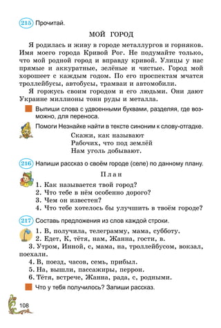 108
Прочитай.
МОЙ ГОРОД
Я родилась и живу в городе металлургов и горняков.
Имя моего города Кривой Рог. Не подумайте только,
что мой родной город и вправду кривой. Улицы у нас
прямые и аккуратные, зелёные и чистые. Город мой
хорошеет с каждым годом. По его проспектам мчатся
троллейбусы, автобусы, трамваи и автомобили.
Я горжусь своим городом и его людьми. Они дают
Украине миллионы тонн руды и металла.
	 Выпиши слова с удвоенными буквами, разделяя, где воз-
можно, для переноса.
	 Помоги Незнайке найти в тексте синоним к слову-отгадке.
Скажи, как называют
Рабочих, что под землёй
Нам уголь добывают.
Напиши рассказ о своём городе (селе) по данному плану.
П л а н
1. Как называется твой город?
2. Что тебе в нём особенно дорого?
3. Чем он известен?
4. Что тебе хотелось бы улучшить в твоём городе?
Составь предложения из слов каждой строки.
1.	В, получила, телеграмму, мама, субботу.
2.	Едет, К, тётя, нам, Жанна, гости, в.
3.	Утром, Инной, с, мама, на, троллейбусом, вокзал,
поехали.
4.	В, поезд, часов, семь, прибыл.
5.	На, вышли, пассажиры, перрон.
6.	Тётя, встрече, Жанна, рада, с, родными.
	 Что у тебя получилось? Запиши рассказ.
215
216
217
 