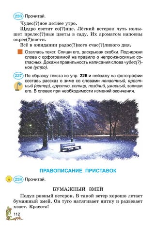 112
Прочитай.
Чудес(?)ное летнее утро.
Щедро светит со(?)нце. Лёгкий ветерок чуть колы-
шет прелес(?)ные цветы в саду. Их ароматом напоены
окрес(?)ности.
Всё в ожидании радос(?)ного счас(?)ливого дня.
	 Озаглавь текст. Спиши его, раскрывая скобки. Подчеркни
слова с орфограммой на правило о непроизносимых со-
гласных. Докажи правильность написания слова чудес(?)-
ное (утро).
По образцу текста из упр. 226 и пейзажу на фотографии
составь рассказ о зиме со словами ненастный, ярост­
ный (ветер), грустно, солнце, поздний, ужасный, запиши
его. В словах при необходимости изменяй окончания.
ПРАВОПИСАНИЕ ПРИСТАВОК
Прочитай.
БУМАЖНЫЙ ЗМЕЙ
Подул ровный ветерок. В такой ветер хорошо летает
бумажный змей. Он туго натягивает нитку и развевает
хвост. Красота!
226
227
228
 