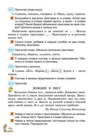 114
Прочитай слова вслух.
1. Cлепить, спилить, схитрить. 2. Сбить, сдать, сгрести.
	 Вслушайся в звучание приставки с- в словах. Какой звук
ты слышишь в словах первой группы, а какой – в словах
второй? Какой буквой обозначена приставка во всех сло-
вах? Дополни вывод и запиши его.
Написание приставки с- не зависит от ... . Всегда
пиши в словах приставку ... . Приставки з- в русском
языке нет.
	 Спиши слова, добавив в каждый столбик по два слова,
обозначь приставки.
Прочитай слова. Объясни написание приставок.
Сдержать, сберечь, склеить, спеть.
	 С каждым словом составь и запиши предложение. Обо-
значь в словах корень и приставку.
Прочитай и запомни.
В словах здесь, здоровь е , здани е буква з – часть
корня.
	 Составь и запиши предложения с этими словами.
Прочитай.
ДОЖДИК В ЛЕСУ
Большая тёмная туч.. закрыла небо. Загремел гром.
Пронёсся по л..сным макушкам сильный вихрь. Зашу-
мели, закачались д..рев..я. Закружились над тр..пин-
кой опавш..е лист..я. Капля за каплей хлынул тёплый
прол..вной дождь. В л..су сильно запахло грибами.
По Ивану Соколову-Микитову
	 Найди в тексте слова с приставками. Объясни их написа-
ние. Спиши текст. Приставки в словах обозначь.
	 Найди в тексте предложения, состоящие только из глав-
ных членов. Подчеркни их.
231
232
233
234
 