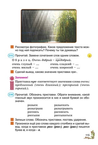 115
		
Рассмотри фотографию. Какое предложение текста мож-
но под ней подписать? Почему ты так думаешь?
Прочитай. Замени сочетания слов одним словом.
О б р а з е ц. Очень доб­рый  – предобрый.
очень глупый – ...	 очень сладкий – ...
очень милый – ...	 очень широкий – ...
	 Сделай вывод, каково значение приставки пре-.
Запомни!
Приставка пре- соответствует значению слова очень:
предлинный (очень длинный); прегорький (очень
горький).
Прочитай. Обозначь приставки. Обрати внимание, какой
гласный звук произносится в них и какой буквой он обо-
значен.
розыск	разыскать
розыгрыш	разыгрывать
роспись	расписать
россыпи	рассыпаться
	 Запиши слова. Обозначь приставки, поставь ударение.
	 Произнеси ещё раз слова каждого столбика и сделай вы-
вод, когда в приставках роз- (рос-), раз- (рас-) пишется
буква о, а когда – а.
235
236
 