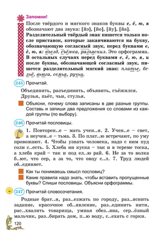120
Запомни!
После твёрдого и мягкого знаков буквы е, ё, ю, я
обозначают два звука: [йэ], [йо], [йу], [йа].
Разделительный твёрдый знак пишется только по-
сле приставок, которые заканчиваются на букву,
обозначающую согласный звук, перед буквами е,
ё, ю, я: въезд, съёмка, разъяснил. Это орфограмма.
В остальных случаях перед буквами е, ё, ю, я, и
после буквы, обозначающей согласный звук, пи-
шется разделительный мягкий знак: платье, бе-
льё, вьюга, семья, ручьи.
Прочитай.
Объединить, разъединить, объявить, съёжился.
Друзья, пьёт, чьи, стулья.
	 Объясни, почему слова записаны в две разные группы.
Составь и запиши два предложения со словами из каж-
дой группы (по выбору).
Прочитай пословицы.
1. Повторен..е – мать учен..я. 2. Учен..е – свет,
а неучен..е – тьма. 3. По плат..ю встречают, по уму
провожают. 4. Чтобы узнать человека, надо с ним пуд
соли с..есть. 5. Хлеба ни куска – так и в тереме тоска,
а хлеба край – так и под ел..ю рай. 6. Не за то волка
б..ют, что сер, а за то, что овцу с..л. 7. Труд людей
об..единяет.
	 Как ты понимаешь смысл пословиц?
	 Какие правила надо знать, чтобы вставить пропущенные
буквы? Спиши пословицы. Объясни орфограммы.
Прочитай словосочетания.
Родные брат..я, раз..езжать по городу, раз..яснить
задание, красочное об..явление, раз..единить нити,
рас..хвалить товарища, умная обез..яна, сер..ёзный
мальчик, раз..бирать дом, п..ю воду, с..ехать с горки.
245
246
247
 