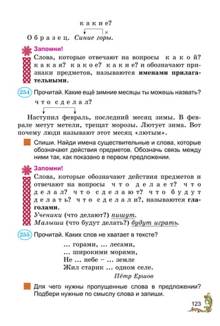 123
	 к а к и е?
О б р а з е ц. Синие горы.
Запомни!
Слова, которые отвечают на вопросы к а к о й?
к а к а я? к а к о е? к а к и е? и обозначают при-
знаки предметов, называются именами прилага-
тельными.
Прочитай. Какие ещё зимние месяцы ты можешь назвать?
	 ч т о с д е л а л?
Наступил февраль, последний месяц зимы. В фев-
рале метут метели, трещат морозы. Лютует зима. Вот
почему люди называют этот месяц «лютым».
	 Спиши. Найди имена существительные и слова, которые
обозначают действия предметов. Обозначь связь между
ними так, как показано в первом предложении.
Запомни!
Слова, которые обозначают действия предметов и
отвечают на вопросы ч т о д е л а е т? ч т о
д е л а л? ч т о с д е л а ю т? ч т о б у д у т
д е л а т ь? ч т о с д е л а л и?, называются гла-
голами.
Ученики (что делают?) пишут.
Малыши (что будут делать?) будут играть.
Прочитай. Каких слов не хватает в тексте?
... горами, ... лесами,
... широкими морями,
Не ... небе – ... земле
Жил старик ... одном селе.
Пётр Ершов
	 Для чего нужны пропущенные слова в  предложении?
Подбери нужные по смыслу слова и запиши.
×
254
255
 