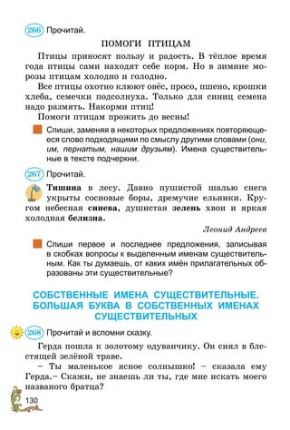 130
Прочитай.
ПОМОГИ ПТИЦАМ
Птицы приносят пользу и радость. В тёплое время
года птицы сами находят себе корм. Но в зимние мо-
розы птицам холодно и голодно.
Все птицы охотно клюют овёс, просо, пшено, крошки
хлеба, семечки подсолнуха. Только для синиц семена
надо размять. Накорми птиц!
Помоги птицам прожить до весны!
	 Спиши, заменяя в некоторых предложениях повторяюще-
еся слово подходящими по смыслу другими словами (они,
им, пернатым, нашим друзьям). Имена существитель-
ные в тексте подчеркни.
Прочитай.
Тишина в лесу. Давно пушистой шалью снега
укрыты сосновые боры, дремучие ельники. Кру-
гом небесная синева, душистая зелень хвои и яркая
холодная белизна.
Леонид Андреев
	 Спиши первое и последнее предложения, записывая
в скобках вопросы к выделенным именам существитель-
ным. Как ты думаешь, от каких имён прилагательных об-
разованы эти существительные?
СОБСТВЕННЫЕ ИМЕНА СУЩЕСТВИТЕЛЬНЫЕ.
БОЛЬШАЯ БУКВА В СОБСТВЕННЫХ ИМЕНАХ
СУЩЕСТВИТЕЛЬНЫХ
Прочитай и вспомни сказку.
Герда пошла к золотому одуванчику. Он сиял в бле-
стящей зелёной траве.
– Ты маленькое ясное солнышко! – сказала ему
Герда.– Скажи, не знаешь ли ты, где мне искать моего
названого братца?
266
267
268
 