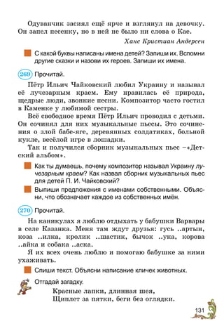 131
Одуванчик засиял ещё ярче и взглянул на девочку.
Он запел песенку, но в ней не было ни слова о Кае.
Ханс Кристиан Андерсен
	 С какой буквы написаны имена детей? Запиши их. Вспомни
другие сказки и назови их героев. Запиши их имена.
Прочитай.
Пётр Ильич Чайковский любил Украину и называл
её лучезарным краем. Ему нравилась её природа,
­
щедрые люди, звонкие песни. Композитор часто гостил
в Каменке у любимой сестры.
Всё свободное время Пётр Ильич проводил с детьми.
Он сочинял для них музыкальные пьесы. Это сочине-
ния о злой бабе-яге, деревянных солдатиках, больной
кукле, весёлой игре в лошадки.
Так и получился сборник музыкальных пьес –«Дет-
ский альбом».
	 Как ты думаешь, почему композитор называл Украину лу­
чезарным краем? Как назвал сборник музыкальных пьес
для детей П. И. Чайковский?
	 Выпиши предложения с именами собственными. Объяс-
ни, что обозначает каждое из собственных имён.
Прочитай.
На каникулах я люблю отдыхать у бабушки Варвары
в селе Казанка. Меня там ждут друзья: гусь ..артын,
коза ..илка, кролик ..шастик, бычок ..ука, корова
..айка и собака ..аска.
Я их всех очень люблю и помогаю бабушке за ними
ухаживать.
	 Спиши текст. Объясни написание кличек животных.
	 Отгадай загадку.
Красные лапки, длинная шея,
Щиплет за пятки, беги без оглядки.
269
270
 