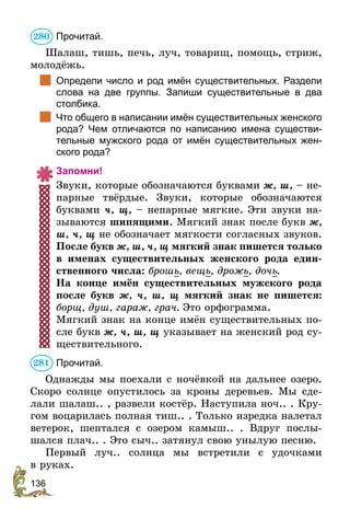 136
Прочитай.
Шалаш, тишь, печь, луч, товарищ, помощь, стриж,
молодёжь.
	 Определи число и род имён существительных. Раздели
слова на две группы. Запиши существительные в два
столбика.
	 Что общего в написании имён существительных женского
рода? Чем отличаются по написанию имена существи-
тельные мужского рода от имён существительных жен-
ского рода?
Запомни!
Звуки, которые обозначаются буквами ж, ш, – не-
парные твёрдые. Звуки, которые обозначаются
буквами ч, щ, – непарные мягкие. Эти звуки на-
зываются шипящими. Мягкий знак после букв ж,
ш, ч, щ не обозначает мягкости согласных звуков.
После букв ж, ш, ч, щ мягкий знак пишется только
в именах существительных женского рода един-
ственного числа: брошь, вещь, дрожь, дочь.
На конце имён существительных мужского рода
после букв ж, ч, ш, щ мягкий знак не пишется:
борщ, душ, гараж, грач. Это орфограмма.
Мягкий знак на конце имён существительных по-
сле букв ж, ч, ш, щ указывает на женский род су-
ществительного.
Прочитай.
Однажды мы поехали с ночёвкой на дальнее озеро.
Скоро солнце опустилось за кроны деревьев. Мы сде-
лали шалаш.. , развели костёр. Наступила ноч.. . Кру-
гом воцарилась полная тиш.. . Только изредка налетал
ветерок, шептался с озером камыш.. . Вдруг послы-
шался плач.. . Это сыч.. затянул свою унылую песню.
Первый луч.. солнца мы встретили с удочками
в ­руках.
280
281
 