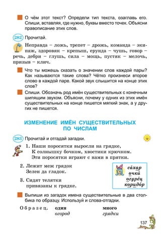 137
	 О чём этот текст? Определи тип текста, озаглавь его.
Спиши, вставляя, где нужно, буквы вместо точек. Объяс­
ни
правописание этих слов.
Прочитай.
Неправда – ложь, трепет – дрожь, команда – эки-
паж, здоровяк – крепыш, ерунда – чушь, говор –
речь, дебри – глушь, сила – мощь, пустяк – мелочь,
призыв – клич.
	 Что ты можешь сказать о значении слов каждой пары?
Как называются такие слова? Чётко произнеси второе
слово в каждой паре. Какой звук слышится на конце этих
слов?
	 Спиши. Обозначь род имён существительных с конечным
шипящим звуком. Объясни, почему у одних из этих имён
существительных на конце пишется мягкий знак, а у дру-
гих не пишется.
ИЗМЕНЕНИЕ ИМЁН СУЩЕСТВИТЕЛЬНЫХ
ПО ЧИСЛАМ
Прочитай и отгадай загадки.
1. Наши поросятки выросли на грядке,
К солнышку бочком, хвостики крючком.
Эти поросятки играют с нами в прятки.
2. Лежит меж грядок
Зелен да гладок.
3. Сидят телятки
привязаны к грядке.
	 Выпиши из загадок имена существительные в два стол-
бика по образцу. Используй и слова-отгадки.
О б р а з е ц.	 один	много
	 огород	грядки
282
283
сахар
очкè
огурец
коридîр
 