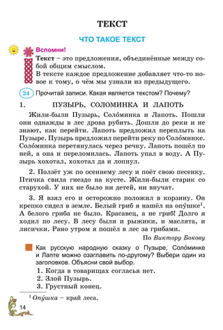 14
ТЕКСТ
ЧТО ТАКОЕ ТЕКСТ
Вспомни!
Текст – это предложения, объединённые между со-
бой общим смыслом.
В тексте каждое предложение добавляет что-то но-
вое к тому, о чём мы узнали из предыдущего.
Прочитай записи. Какая является текстом? Почему?
1.	 ПУЗЫРЬ, СОЛОМИНКА И ЛАПОТЬ
Жили-были Пузырь, Соломинка и Лапоть. Пошли
они однажды в лес дрова рубить. Дошли до реки и не
знают, как перейти. Лапоть предложил переплыть на
Пузыре. Пузырь предложил перейти реку по Соломин­ке.
Соломинка перетянулась через речку. Лапоть пошёл по
ней, а она и переломилась. Лапоть упал в воду. А Пу-
зырь хохотал, хохотал да и лопнул.
2. Ползёт уж по осеннему лесу и поёт свою песенку.
Птичка свила гнездо на кусте. Жили-были старик со
старухой. У них не было ни детей, ни внучат.
3. Я взял его и осторожно положил в корзину. Он
креп­­­
ко сидел в земле. Белый гриб я нашёл на опушке1
.
А белого гриба не было. Красавец, а не гриб! Долго я
ходил по лесу. В лесу были и рыжики, и маслята, и
лисички. Рано утром я пошёл в лес за грибами.
По Виктору Бокову
		
Как русскую народную сказку о Пузыре, Соломинке
и Лапте можно озаглавить по-другому? Выбери один из
заго­
ловков. Объясни свой выбор.
	 1. Когда в товарищах согласья нет.
	 2. Злой Пузырь.
	 3. Грустный конец.
1
 Опушка – край леса.
24
 