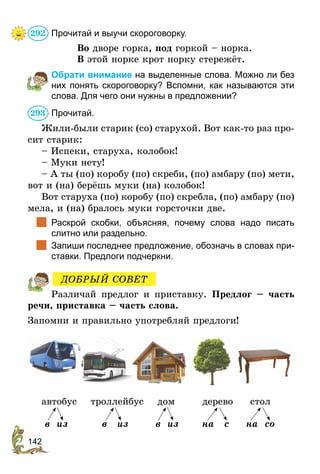 142
Прочитай и выучи скороговорку.
Во дворе горка, под горкой – норка.
В этой норке крот норку стережёт.
	 Обрати внимание на выделенные слова. Можно ли без
них понять скороговорку? Вспомни, как называются эти
слова. Для чего они нужны в предложении?
Прочитай.
Жили-были старик (со) старухой. Вот как-то раз про-
сит старик:
– Испеки, старуха, колобок!
– Муки нету!
– А ты (по) коробу (по) скреби, (по) амбару (по) мети,
вот и (на) берёшь муки (на) колобок!
Вот старуха (по) коробу (по) скребла, (по) амбару (по)
мела, и (на) бралось муки горсточки две.
	 Раскрой скобки, объясняя, почему слова надо писать
слитно или раздельно.
	 Запиши последнее предложение, обозначь в словах при-
ставки. Предлоги подчеркни.
Различай предлог и приставку. Предлог – часть
речи, приставка – часть слова.
Запомни и правильно употребляй предлоги!
автобус троллейбус дом дерево стол
в из в из в из на с на со
292
293
ДОБРЫЙ СОВЕТ
 
