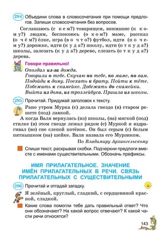143
Объедини слова в словосочетания при помощи предло-
гов. Запиши словосочетания без вопросов.
Соглашаюсь (с  к е м?) товарищем, внимание (к  к о-
м у?) людям, беспокоюсь (о  к о м?) маме, рассказ
(о ч ё м?) ёлке, игра (в о ч т о?) футбол, идти (п о ч е-
м у?) дорожке, идти (к у д а?) школу, идти (о т к у д а?)
школы, залезать (к у д а?) дерево, слезать (о т к у д а?)
дерева.
Говори правильно!
Опоздал из-за дождя.
Говорили о тебе. Скучаю по тебе, по маме, по вам.
Подойди к дому. Поехать к брату. Пойти к тёте.
Побежать к скамейке. Добежать до скамейки.
Выйти из дома, из троллейбуса. Пришла из школы.
Прочитай. Придумай заголовок к тексту.
Рано утром Мурка (с) делала гнездо (в) старом ре-
шете (под) лавкой.
А когда Валя вернулась (из) школы, (на) мягкой (под)
стилке (в) этом гнезде лежал рядом (с) Муркой и вздра-
гивал (во) сне слепой котёнок. Он был серым (с) белым
пятнышком (на) шейке. Валя назвала его Мурзиком.
По Владимиру Архангельскому
	 Спиши текст, раскрывая скобки. Подчеркни предлоги вме-
сте с именами существительными. Обозначь префиксы.
ИМЯ ПРИЛАГАТЕЛЬНОЕ. ЗНАЧЕНИЕ
ИМЁН ПРИЛАГАТЕЛЬНЫХ В РЕЧИ. СВЯЗЬ
ПРИЛАГАТЕЛЬНЫХ С СУЩЕСТВИТЕЛЬНЫМИ
Прочитай и отгадай загадку.
Я зелёный, круглый, гладкий, с сердцевиной крас-
ной, сладкой.
	 Какие слова помогли тебе дать правильный ответ? Что
они обозначают? На какой вопрос отвечают? К какой ча-
сти речи относятся?
294
295
296
 