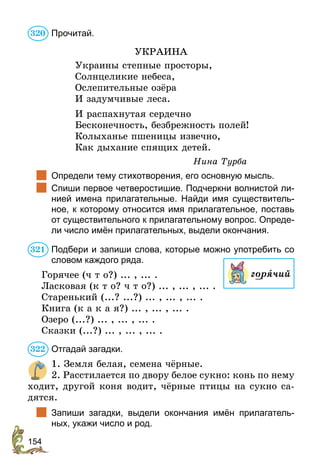 154
Прочитай.
УКРАИНА
Украины степные просторы,
Солнцеликие небеса,
Ослепительные озёра
И задумчивые леса.
И распахнутая сердечно
Бесконечность, безбрежность полей!
Колыханье пшеницы извечно,
Как дыхание спящих детей.
Нина Турба
	 Определи тему стихотворения, его основную мысль.
	 Спиши первое четверостишие. Подчеркни волнистой ли-
нией имена прилагательные. Найди имя существитель-
ное, к которому относится имя прилагательное, поставь
от существительного к прилагательному вопрос. Опреде-
ли число имён прилагательных, выдели окончания.
Подбери и запиши слова, которые можно употребить со
словом каждого ряда.
Горячее (ч т о?) ... , ... .
Ласковая (к т о? ч т о?) ... , ... , ... .
Старенький (...? ...?) ... , ... , ... .
Книга (к а к а я?) ... , ... , ... .
Озеро (...?) ... , ... , ... .
Сказки (...?) ... , ... , ... .
Отгадай загадки.
1. Земля белая, семена чёрные.
2. Расстилается по двору белое сукно: конь по нему
ходит, другой коня водит, чёрные птицы на сукно са-
дятся.
	 Запиши загадки, выдели окончания имён прилагатель-
ных, укажи число и род.
320
321
горячий
322
 