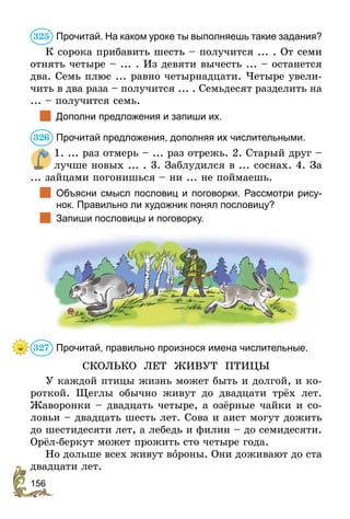 156
Прочитай. На каком уроке ты выполняешь такие задания?
К сорока прибавить шесть – получится ... . От семи
отнять четыре – ... . Из девяти вычесть ... – останется
два. Семь плюс ... равно четырнадцати. Четыре увели-
чить в два раза – получится ... . Семьдесят разделить на
... – получится семь.
	 Дополни предложения и запиши их.
Прочитай предложения, дополняя их числительными.
1. ... раз отмерь – ... раз отрежь. 2. Старый друг –
лучше новых ... . 3. Заблудился в ... соснах. 4. За
... зайцами погонишься – ни ... не поймаешь.
	 Объясни смысл пословиц и поговорки. Рассмотри рису-
нок. Правильно ли художник понял пословицу?
	 Запиши пословицы и поговорку.
Прочитай, правильно произнося имена числительные.
СКОЛЬКО ЛЕТ ЖИВУТ ПТИЦЫ
У каждой птицы жизнь может быть и долгой, и ко-
роткой. Щеглы обычно живут до двадцати трёх лет.
Жаворонки – двадцать четыре, а озёрные чайки и со-
ловьи – двадцать шесть лет. Сова и аист могут дожить
до шестидесяти лет, а лебедь и филин – до семидесяти.
Орёл-беркут может прожить сто четыре года.
Но дольше всех живут вороны. Они доживают до ста
двадцати лет.
325
326
327
 