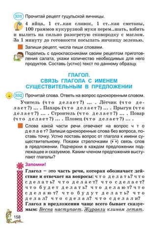 158
Прочитай рецепт гуцульской яичницы.
4 яйца, 1 ст..кан сливок, 1 ст..кан сметаны,
100 граммов кукурузной муки перем..шать, взбить
и вылить на сильно разогретую сковородку с маслом.
За 1 минуту до готовности посыпать яичницу зеленью.
	 Запиши рецепт, числа пиши словами.
	 Поделись с одноклассниками своим рецептом приготов-
ления салата, укажи количество необходимых для него
продуктов. Составь (устно) текст по данному образцу.
ГЛАГОЛ.
СВЯЗЬ ГЛАГОЛА С ИМЕНЕМ
СУЩЕСТВИТЕЛЬНЫМ В ПРЕДЛОЖЕНИИ
Прочитай слова. Ответь на вопрос однокоренным словом.
Учитель (ч т о д е л а е т ?) ... . Лётчик (ч т о д е -
л а ­
е т ?) ... . Пахарь (ч т о д е л а е т ?) ... . Прыгун (ч т о
д е л а е т ?) ... . Строитель (ч т о д е л а е т ?) ... . Повар
(ч т о д е л а е т ?) ... . Пловец (ч т о д е л а е т ?) ... .
	 Слова какой части речи отвечают на вопрос ч  т  о
д е л а е т? Запиши однокоренные слова без вопроса, по-
ставь точку. Устно поставь вопрос от глагола к имени су-
ществительному. Покажи стрелочками ( ) связь слов
в предложении. Подчеркни в каждом предложении под-
лежащее и сказуемое. Каким членом предложения высту-
пают глаголы?
Запомни!
Глагол – это часть речи, которая обозначает дей-
ствие и отвечает на вопросы: ч т о д е л а т ь? ч т о
с д е л а т ь? ч т о д е л а е т? ч т о с д е л а е т?
ч т о б у д е т д е л а т ь? ч т о д е л а ю т? ч т о
с д е л а ю т? ч т о б у д у т д е л а т ь? ч т о
д е л а л? ч т о с д е л а л? ч т о с д е л а л и?
Глагол в предложении чаще всего бывает сказуе-
мым: Весна наступает. Журавли клином летят.
331
332
 