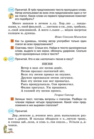 160
Прочитай. В трёх предложениях текста пропущено слово.
Автор использовал во всех этих предложениях один и тот
же глагол. Какое слово из первого предложения помогает
его подобрать?
Много запахов в летнем л..су. Хор..шо ... ланды-
шами, н..чной фиалкой. ... листвою и см..лою, грибами,
л..сной земляникой. А всего с.льнее ... мёдом нагретая
солнцем м..дуница.
Иван Соколов-Микитов
	 Как ты думаешь, почему автор употребил только один
глагол во всех предложениях?
	 Озаглавь текст. Спиши его. Найди в тексте однокоренные
слова, выдели в них корни, обозначь ударение. Сколько
групп однокоренных слов в тексте?
Прочитай. Кто и как «исполнил» песню в лесу?
ПЕСНЯ
Ветер в наш лес песню донёс.
Песню пролаял охотничий пёс.
Волк эту песню провыл на опушке.
Дружно проквакали песню лягушки.
Бык эту песню как мог промычал.
Рысь промурлыкала. Сом промолчал.
Филин прогукал. Уж прошипел.
А соловей эту песню пропел.
Генрих Сапгир
	 Запиши текст, поставь вопросы к глаголам. Разбери по
членам первые четыре предложения. Какой член пред-
ложения в них выражен глаголом?
Прочитай.
Дер..венские д..вчонки весь день выпалывали раз-
ные с..рняки. И пальцы ободрали о к..лючую траву,
и спины заб..лели, и семь п..тов сошло... Устали д..в­­
чонки.
336
337
338
 