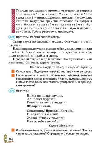 166
Глаголы прошедшего времени отвечают на вопросы
ч т о д е л а л ? ч т о с д е л а л ? ч т о д е л а л и ? ч т о
с д е л а л и ? – писал, написал, читали, прочитали.
Глаголы будущего времени отвечают на вопросы
ч т о б у д е т д е л а т ь ? ч т о с д е л а е т ? ч т о б у -
д у т д е л а т ь ? ч т о с д е л а ю т ? – будет писать,
напишет, будут рисовать, нарисуют.
Прочитай. Из чего делают сахар?
Сахар варят из сахарной свёклы. Она белая и очень
сладкая.
Наши прапрадедушки резали свёклу дольками и пили
с ней чай. А ещё вместо сахара в те времена ели мёд,
пили сладкий сок клёна и липы.
Продавали тогда сахар в аптеке. Его принимали как
лекарство. Он очень дорого стоил.
По Александру Дитриху и Георгию Юрмину
	 Спиши текст. Подчеркни глаголы, поставь к ним вопросы.
	 Какие глаголы в тексте обозначают действия, которые
происходили давно, в прошлом? Как ты думаешь, почему
в этом тексте почти все глаголы употреблены в прошед-
шем времени?
Прочитай.
В..сят на нитке паучки,
Хл..почут муравьи.
Готовят на ночь светлячки
Фонарики свои.
Остановись! Присядь! Нагнись!
И под ноги взгл..ни!
Живой живому уд..вись:
Они ж тебе сродни!..
Сергей Михалков
	 О чём заставляет задуматься это стихотворение? Почему
у него такое название? Определи его основную мысль.
349
350
 