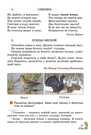 17
1.	СНЕГИРЬ
На Арбате, в магазине,
За окном устроен сад.
Там летает голубь синий,
Снегири в саду свистят.
Я одну такую птицу
За стеклом видал в окне,
Я видал такую птицу,
Что теперь не спится мне.
Ярко-розовая грудка,
Два блестящие крыла!
Я не мог ни на минутку
Оторваться от стекла.
Агния Барто
2. 	 ПТИЦЫ ВЕСНОЙ
Спокойно утром в лесу. Далеко слышен каждый звук.
На самом краю болота токóет1
глухарь.
Громко затрубили на болоте, встречая солнце, длин-
ноногие журавли.
Стрелой поднялся в небо бекас2
. Будто голос моло-
дого барашка, доносится с высоты далёкий дребезжа-
щий звук.
По Ивану Соколову-Микитову
Бекас Глухарь
		
Рассмотри фотографии. Каких ещё лесных и болотных
птиц ты знаешь?
1
 Токовать – издавать особый звук, похожий на много-
кратное «ток-ток-ток...» (токует глухарь, тетерев).
2
 Бекас – болотная птица с длинным клювом. В полёте
перья её крыльев дрожат и издают дребезжащий звук.
 