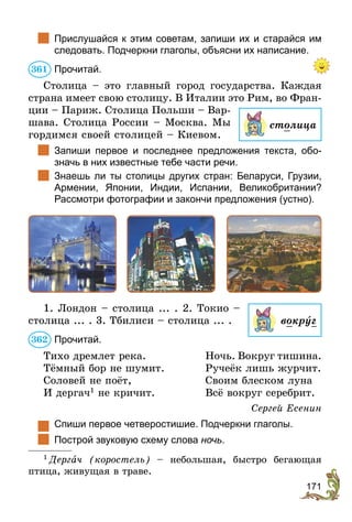 171
	 Прислушайся к этим советам, запиши их и старайся им
следовать. Подчеркни глаголы, объяс­
ни их написание.
Прочитай.
Столица – это главный город государства. Каждая
страна имеет свою столицу. В Италии это Рим, во Фран-
ции – Париж. Столица Польши – Вар-
шава. Столица России – Москва. Мы
гордимся своей столицей – Киевом.
	 Запиши первое и последнее предложения текста, обо-
значь в них известные тебе части речи.
	 Знаешь ли ты столицы других стран: Беларуси, Грузии,
Армении, Японии, Индии, Испании, Великобритании?
Рассмотри фотографии и закончи предложения (устно).
1. Лондон – столица ... . 2. Токио –
столица ... . 3. Тбилиси – столица ... .
Прочитай.
Тихо дремлет река.	Ночь. Вокруг тишина.
Тёмный бор не шумит. 	 Ручеёк лишь журчит.
Соловей не поёт,	 Своим блеском луна
И дергач1
не кричит.	 Всё вокруг серебрит.
Сергей Есенин
	 Спиши первое четверостишие. Подчеркни глаголы.
	 Построй звуковую схему слова ночь.
1
 Дергач (коростель) – небольшая, быстро бегающая
птица, живущая в траве.
столица
361
вокрóг
362
 