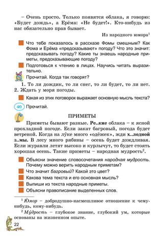 22
– Очень просто. Только появятся облака, я говорю:
«Будет дождь», а Ерёма: «Не будет!». Кто-нибудь из
нас обязательно прав бывает.
Из народного юмора1
	 Что тебе показалось в рассказе Фомы смешным? Как
Фома и Ерёма «предсказывают» погоду? Что это значит:
предсказывать погоду? Какие ты знаешь народные при-
меты, предсказывающие погоду?
	 Подготовься к чтению в лицах. Научись читать вырази-
тельно.
	 Прочитай. Когда так говорят?
1. То ли дождик, то ли снег, то ли будет, то ли нет.
2. Ждать у моря погоды.
	 Какая из этих поговорок выражает основную мысль текста?
Прочитай.
ПРИМЕТЫ
Приметы бывают разные. Ре..кие облака – к ясной
прохладной погоде. Если закат багровый, погода будет
ветреной. Когда на луке много «одёжек», жди х..лодной
з..мы. В лесу много рябины – осень будет дождливая.
Если журавли летят высоко и курлычут, то будет стоять
хорошая осень. Такие приметы – народная мудрость2
.
		
Объясни значение словосочетания народная мудрость.
Почему можно верить народным приметам?
		
Что значит багровый? Какой это цвет?
		
Какова тема текста и его основная мысль?
		
Выпиши из текста народные приметы.
		
Объясни правописание выделенных слов.
1
 Þмор – добродушно-насмешливое отношение к чему-
нибудь, кому-нибудь.
2
 Мóдрость – глубокое знание, глубокий ум, которые
основаны на жизненном опыте.
40
 