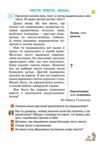23
ЧАСТИ ТЕКСТА. АБЗАЦ
Прочитай сначала весь текст, а потом выделенные в нём
части. Из каких частей состоит текст?
Дунул ветер. На том месте, где
только что поднимались пушистые го­­­
ловки одуванчиков, остались лишь
взлётные площадки – круглые поду­
шечки на светло-зелёных стеб­
лях.
А сотни ажурных пара­
шю­
тиков по­
летели в летнем воздухе.
Зачин, или
на­­­чало
Они то поднимались всё выше и
выше, то опускались к самой траве.
Мальчик долго провожал парашю­
тики взглядом. Он мысленно пытался
представить себе, где они опустятся.
Один плывёт совсем низко. Конечно
же, он выберет место посадки возле
ближнего ручья. Другой наверняка
долетит до дороги. А вот тот поднялся
выше деревьев и почти скрылся с глаз.
Может быть, он приземлится далеко,
в какой-нибудь заморской стране.
?
Как было бы хорошо подняться
вместе с маленьким воздухоплава­
телем!
Заключение,
или концовка
По Борису Головкину
		
Семена какого растения разлетаются на парашютиках?
	 	
Как ты думаешь, почему мальчик хотел бы полететь с па-
рашютиком? Обсуди с соседом по парте, что можно уви-
деть, поднявшись высоко в небо.
	 Вспомни, как называется самая большая часть текста.
		
Спиши зачин и заключение.
		
Из каких слов образовано последнее слово текста?
41
 
