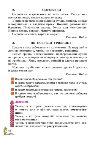 26
2.	СЫРОЕЖКИ
Сыроежки встречаются во всех лесах. Растут они
всегда на виду, имеют яркую окраску.
У пищевой сыроежки шляпка сухая, ломкая, иногда
в морщинках, с гладким краем. Кожица розовая или
бордовая. Пластинки частые, белые или желтоватые.
Ножка белая, ровная. Мякоть крепкая.
Сыроежки солят, варят и жарят.
Татьяна Майко
3.	НЕ ПОВРЕДИ ГРИБНИЦУ!
Будьте в лесу заботливыми хозяевами. Не нарушайте
лесную подстилку, чтобы не повредить грибницу.
Белые грибы, подосиновики, подберёзовики лучше
не срезать, а осторожно повернуть ножку и вытащить
из грибницы. Ямку засыпать землёй и слегка прижать
ногой.
Крепкая грибница может давать урожай десятки
и даже сотни лет.
Татьяна Майко
		
Какой темой объединены эти тексты?
		
В каком тексте рассказывается о грибной поре, о «тихой
охоте» с корзиной?
	 В каком тексте дано описание грибов, какие они?
	 В каком тексте объясняется, как мы должны собирать
грибы и почему?
Запомни!
Текст, в котором рассказывается, повествуется
о  ком-то или о чём-то, называется повествова-
нием.
Текст, в котором что-либо описывается, называ-
ется описанием.
Текст, в котором что-либо доказывается или объ-
ясняется, называется рассуждением.
 