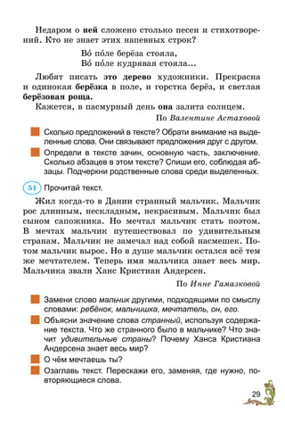 29
Недаром о ней сложено столько песен и стихотворе-
ний. Кто не знает этих напевных строк?
Во поле берёза стояла,
Во поле кудрявая стояла...
Любят писать это дерево художники. Прекрасна
и одинокая берёзка в поле, и горстка берёз, и светлая
берёзовая роща.
Кажется, в пасмурный день она залита солнцем.
По Валентине Астаховой
		
Сколько предложений в тексте? Обрати внимание на выде-
ленные слова. Они связывают предложения друг с другом.
		
Определи в тексте зачин, основную часть, заключение.
Сколько абзацев в этом тексте? Спиши его, соблюдая аб-
зацы. Подчеркни родственные слова среди выделенных.
Прочитай текст.
Жил когда-то в Дании странный мальчик. Мальчик
рос длинным, нескладным, некрасивым. Мальчик был
сыном сапожника. Но мечтал мальчик стать поэтом.
В мечтах мальчик путешествовал по удивительным
странам. Мальчик не замечал над собой насмешек. По-
том мальчик вырос. Но в душе мальчик остался всё тем
же мечтателем. Теперь имя мальчика знает весь мир.
Мальчика звали Ханс Кристиан Андерсен.
По Инне Гамазковой
		
Замени слово мальчик другими, подходящими по смыслу
словами: ребёнок, мальчишка, мечтатель, он, его.
		
Объясни значение слова странный, используя содержа-
ние текста. Что же странного было в мальчике? Что зна-
чит удивительные страны? Почему Ханса Кристиана
Андерсена знает весь мир?
		
О чём мечтаешь ты?
		
Озаглавь текст. Перескажи его, заменяя, где нужно, по-
вторяющиеся слова.
51
 