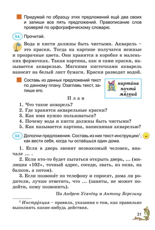 31
		
Придумай по образцу этих предложений ещё два своих
и  запиши все пять предложений. Правописание слов
­
проверяй по орфографическому словарю.
Прочитай.
Вода и кисти должны быть чистыми. Акварель –
это краски. Тогда на картине получатся нежные
и прозрачные цвета. Они хранятся в коробке в малень-
ких формочках. Такая картина, как и сами краски, на-
зывается акварелью. Мягкими кисточками акварель
наносят на белый лист бумаги. Краски разводят водой.
		
Составь из данных предложений текст
по данному плану. Озаглавь текст, за-
пиши его.
П л а н
1. Что такое акварель?
2. Где хранятся акварельные краски?
3. Как ими нужно пользоваться?
4. Почему вода и кисти должны быть чистыми?
5. Как называется картина, написанная акварелью?
Дополни предложения. Составь из них текст-инструкцию1
,
как вести себя, когда ты остаёшься один дома.
1. Если в дверь звонит незнакомый человек, вна-
чале ... .
2. Если кто-то будет пытаться открыть дверь, ... (ми-
лиция «102», точный адрес, соседи, звать, из окна, на
балкон, а потом).
3.	Если позвонÿт по телефону и спросят, дома ли ро-
дители, лучше ответить, что ... (заняты, не может по-
дойти, кому позвонить).
По Андрею Усачёву и Антону Березину
1
 Инструкция – правила, указания о том, как правильно
выполнять какие-нибудь действия.
54
картèна
почти
мягкий
55
 