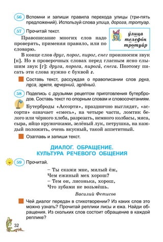 32
Вспомни и запиши правила перехода улицы (три-пять
предложений). Используй слова улица, дорога, тротуар.
Прочитай текст.
Правописание многих слов надо
проверять, применяя правило, или по
словарю.
В конце слов друг, порог, пирог, снег произносим звук
[к]. Но в проверочных словах перед гласным ясно слы-
шим звук [г]: друга, порога, пирога, снега. Поэтому пи-
сать эти слова нужно с буквой г.
		
Составь текст, рассуждая о правописании слов река,
леса, земля, вечерний, зелёный.
Поделись с друзьями рецептом приготовления бутербро-
дов. Составь текст по опорным словам и словосочетаниям.
Бутерброды «Ассорти», празднично выглядят, «ас-
сорти» означает «смесь», на четыре части, ломтик бе-
лого или чёрного хлеба, разрезать, немного колбасы, мяса,
сыра, яйцо кружочками, зелёный лук, петрушка, на каж-
дый положить, очень вкусный, такой аппетитный.
		
Озаглавь и запиши текст.
ДИАЛОГ. ОБРАЩЕНИЕ.
КУЛЬТУРА РЕЧЕВОГО ОБЩЕНИЯ
Прочитай.
– Ты скажи мне, милый ёж,
Чем ежиный мех хорош?
– Тем он, лисонька, хорош,
Что зубами не возьмёшь.
Василий Фетисов
		
Чей диалог передан в стихотворении? Из каких слов это
можно узнать? Прочитай реплики лисы и ежа. Найди об-
ращения. Из скольких слов состоит обращение в каждой
реплике?
56
óлица
телефîн
тротуар
57
58
59
 