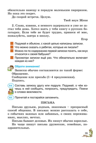 35
обязательно навещу и порадую маленьким сюрпризом.
Но пока это секрет.
До скорой встречи. Целую.
Твой внук Женя
2. Слава, извини, я немного задержался и уже не за-
стал тебя дома. Хотел взять у тебя книгу о русских бо-
гатырях. Если тебе не будет трудно, принеси её мне,
пожалуйста, завтра в школу.
Егор
		
Подумай и объясни, с какой целью написаны записки.
		
Что можно сказать о ребятах, которые их писали?
		
Можно ли по содержанию первой записки понять, как внук
относится к своей бабушке?
		
Просмотри записки ещё раз. Что обязательно включает
каждая из них?
Обрати внимание!
Записки обычно составляются по такой форме:
Обращение.
Сообщение или просьба (1–4 предложения).
Подпись.
Составь записку другу или подруге. Подумай, о чём хо-
чешь в ней сообщить, попросить, предупредить. Помни
о словах вежливости.
Прочитай и постарайся запомнить.
ПИСЬМА
Письма друзьям, родным, знакомым – прекрасный
способ общения. В письмах можно рассказать о себе,
о событиях важных или забавных, о своих пережива-
ниях, мыслях, мечтах.
Письма бывают деловые. Их пишут обычно взрослые.
Но чаще пишут письма дружеские, семейные, по-
здравительные.
64
65
 
