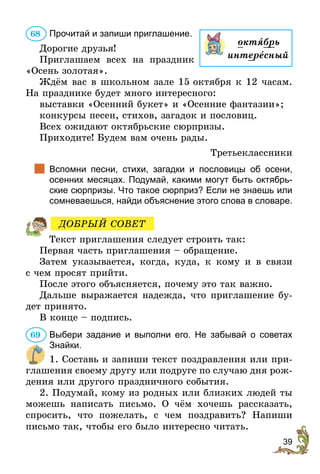 39
Прочитай и запиши приглашение.
Дорогие друзья!
Приглашаем всех на праздник
«Осень золотая».
Ждём вас в школьном зале 15 октября к 12 часам.
На празднике будет много интересного:
выставки «Осенний букет» и «Осенние фантазии»;
конкурсы песен, стихов, загадок и пословиц.
Всех ожидают октябрьские сюрпризы.
Приходите! Будем вам очень рады.
Третьеклассники
		
Вспомни песни, стихи, загадки и пословицы об осени,
осенних месяцах. Подумай, какими могут быть октябрь-
ские сюрпризы. Что такое сюрприз? Если не знаешь или
сомневаешься, найди объяснение этого слова в словаре.
Текст приглашения следует строить так:
Первая часть приглашения – обращение.
Затем указывается, когда, куда, к кому и в связи
с чем просят прийти.
После этого объясняется, почему это так важно.
Дальше выражается надежда, что приглашение бу-
дет принято.
В конце – подпись.
Выбери задание и выполни его. Не забывай о советах
Знайки.
1. Составь и запиши текст поздравления или при-
глашения своему другу или подруге по случаю дня рож-
дения или другого праздничного события.
2. Подумай, кому из родных или близких людей ты
можешь написать письмо. О чём хочешь рассказать,
спросить, что пожелать, с чем поздравить? Напиши
письмо так, чтобы его было интересно читать.
68
октÿбрь
интересный
ДОБРЫЙ СОВЕТ
69
 