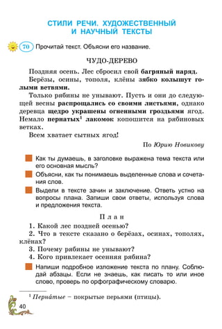 40
СТИЛИ РЕЧИ. ХУДОЖЕСТВЕННЫЙ
И НАУЧНЫЙ ТЕКСТЫ
Прочитай текст. Объясни его название.
ЧУДО-ДЕРЕВО
Поздняя осень. Лес сбросил свой багряный наряд.
Берёзы, осины, тополя, клёны зябко колышут го-
лыми ветвями.
Только рябины не унывают. Пусть и они до следую-
щей весны распрощались со своими листьями, однако
деревца щедро украшены огненными гроздьями ягод.
Немало пернатых1
лакомок копошится на рябиновых
ветках.
Всем хватает сытных ягод!
По Юрию Новикову
		
Как ты думаешь, в заголовке выражена тема текста или
его основная мысль?
		
Объясни, как ты понимаешь выделенные слова и сочета-
ния слов.
		
Выдели в тексте зачин и заключение. Ответь устно на
­
вопросы плана. Запиши свои ответы, используя слова
и предложения текста.
П л а н
1. Какой лес поздней осенью?
2. Что в тексте сказано о берёзах, осинах, тополях,
клёнах?
3. Почему рябины не унывают?
4. Кого привлекает осенняя рябина?
		
Напиши подробное изложение текста по плану. Соблю-
дай абзацы. Если не знаешь, как писать то или иное
слово, проверь по орфографическому словарю.
1
 Пернатые – покрытые перьями (птицы).
70
 