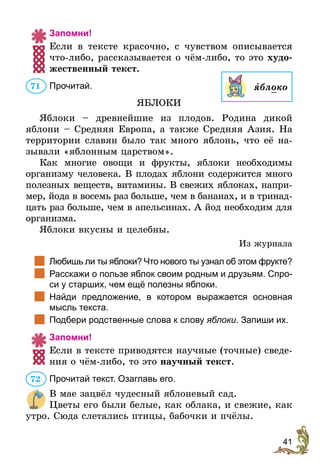 41
Запомни!
Если в тексте красочно, с чувством описывается
что-либо, рассказывается о чём-либо, то это худо-
жественный текст.
Прочитай.
ЯБЛОКИ
Яблоки – древнейшие из плодов. Родина дикой
яблони – Средняя Европа, а также Средняя Азия. На
территории славян было так много яблонь, что её на-
зывали «яблонным царством».
Как многие овощи и фрукты, яблоки необходимы
­
организму человека. В плодах яблони содержится много
полезных веществ, витамины. В свежих яблоках, напри-
мер, йода в восемь раз больше, чем в бананах, и в тринад-
цать раз больше, чем в апельсинах. А йод необходим для
организма.
Яблоки вкусны и целебны.
Из журнала
		
Любишь ли ты яблоки? Что нового ты узнал об этом фрукте?
		
Расскажи о пользе яблок своим родным и друзьям. Спро-
си у старших, чем ещё полезны яблоки.
		
Найди предложение, в котором выражается основная
мысль текста.
		
Подбери родственные слова к слову яблоки. Запиши их.
Запомни!
Если в тексте приводятся научные (точные) сведе-
ния о чём-либо, то это научный текст.
Прочитай текст. Озаглавь его.
В мае зацвёл чудесный яблоневый сад.
Цветы его были белые, как облака, и свежие, как
утро. Сюда слетались птицы, бабочки и пчёлы.
71 ÿблоко
72
 