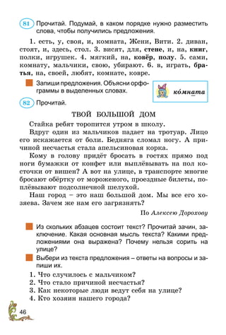 46
Прочитай. Подумай, в каком порядке нужно разместить
слова, чтобы получились предложения.
1. есть, у, своя, и, комната, Жени, Вити. 2. диван,
стоят, и, здесь, стол. 3. висят, для, стене, и, на, книг,
полки, игрушек. 4. мягкий, на, ковёр, полу. 5. сами,
комнату, мальчики, свою, убирают. 6. в, играть, бра-
тья, на, своей, любят, комнате, ковре.
		
Запиши предложения. Объясни орфо­
граммы в выделенных словах.
Прочитай.
ТВОЙ БОЛЬШОЙ ДОМ
Стайка ребят торопится утром в школу.
Вдруг один из мальчиков падает на тротуар. Лицо
его искажается от боли. Бедняга сломал ногу. А при-
чиной несчастья стала апельсиновая корка.
Кому в голову придёт бросать в гостях прямо под
ноги бумажки от конфет или выплёвывать на пол ко-
сточки от вишен? А вот на улице, в транспорте многие
бросают обёртку от мороженого, проездные билеты, по-
плёвывают подсолнечной шелухой.
Наш город – это наш большой дом. Мы все его хо-
зяева. Зачем же нам его загрязнять?
По Алексею Дорохову
		
Из скольких абзацев состоит текст? Прочитай зачин, за-
ключение. Какая основная мысль текста? Какими пред-
ложениями она выражена? Почему нельзя сорить на
улице?
		
Выбери из текста предложения – ответы на вопросы и за-
пиши их.
1.	Что случилось с мальчиком?
2.	Что стало причиной несчастья?
3.	Как некоторые люди ведут себя на улице?
4.	Кто хозяин нашего города?
81
комната
82
 